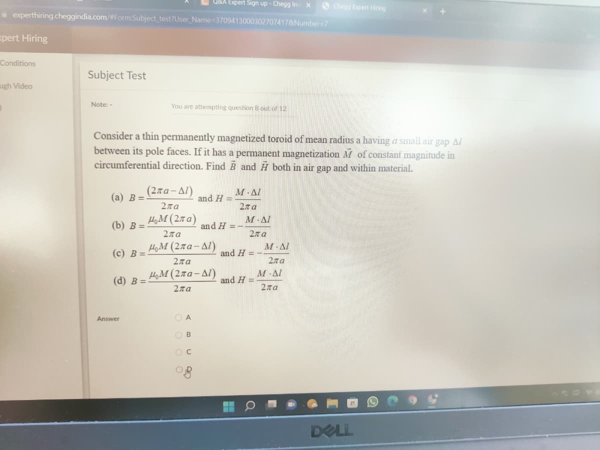 Q&A Expert Sign up - Chegg Ind. X
Chegg Expert Hiring
experthiring.cheggindia.com/#Form:Subject_test?User_Name=3709413000302707417&Number=7
xpert Hiring
Conditions
Subject Test
ugh Video
Note: -
You are attempting question 8 out of 12
Consider a thin permanently magnetized toroid of mean radius a having a small air gap Al
between its pole faces. If it has a permanent magnetization M of constant magnitude in
circumferential direction. Find B and H both in air gap and within material.
(2πα-Δ1)
(a) B=
and H=
Μ· ΔΙ
Σπα
Σπα
ΜΜ(2πα)
(b) B=
and H=
Σπα
μΜ (2πα-Δ1)
(c) B=
2πα
ΜΜ(2πα-Δί)
(d) B=
Σπα
O A
OB
OC
O
Answer
Μ· ΔΙ
Σπα
and H=
and H=
Μ· ΔΙ
Σπα
M. Al
Σπα
DELL