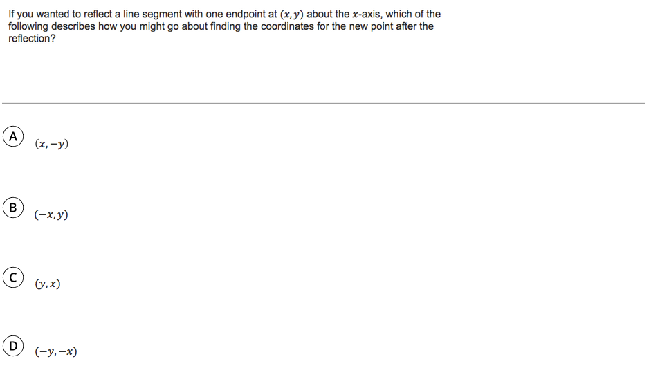 If you wanted to reflect a line segment with one endpoint at (x,y) about the x-axis, which of the
following describes how you might go about finding the coordinates for the new point after the
reflection?
A
(x, -y)
B
(-x,y)
(y,x)
D
(-у, —х)

