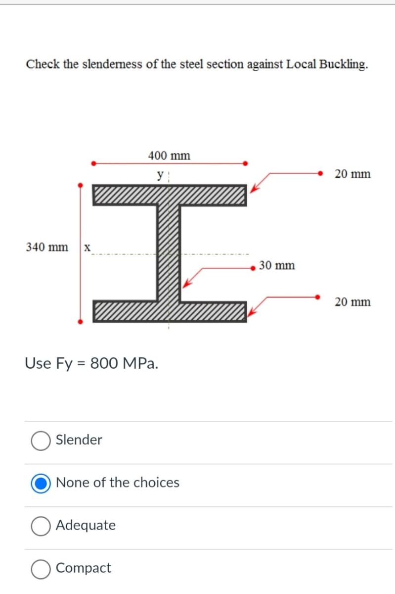 Check the slenderness of the steel section against Local Buckling.
400 mm
20 mm
340 mm
30 mm
20 mm
Use Fy = 800 MPa.
Slender
None of the choices
Adequate
Compact
