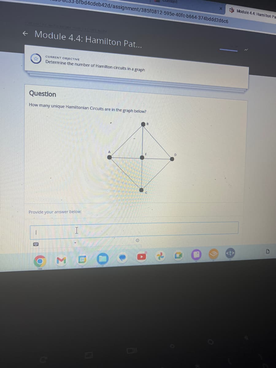 ← Module 4.4: Hamilton Pat...
ofbd4cdeb42d/assignment/385f0812-595e-40fc-b664-374bddd2d6c6
Question
How many unique Hamiltonian Circuits are in the graph below?
|
CURRENT OBJECTIVE
Determine the number of Hamilton circuits in a graph
Provide your answer below:
ม
31
O
B
<t>
Module 4.4: Hamilton Pa
D