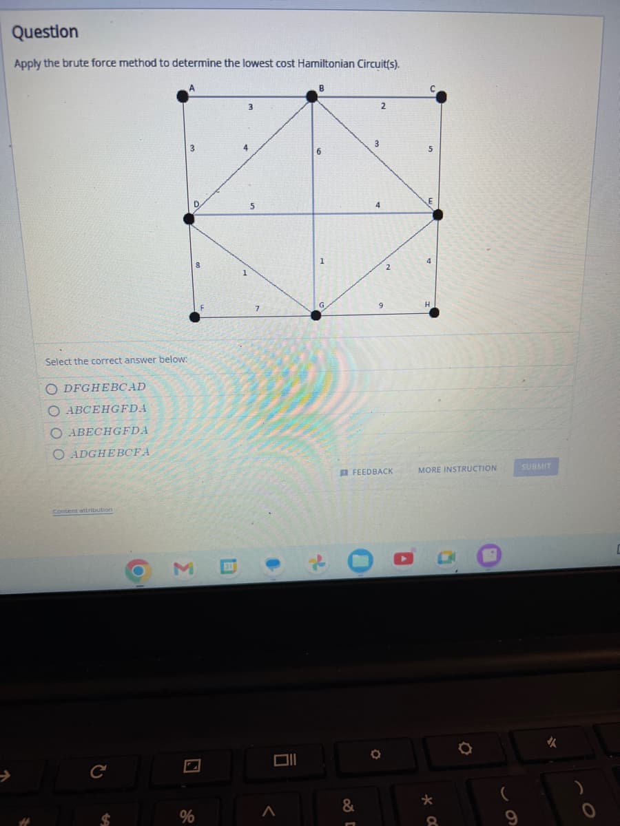 Question
Apply the brute force method to determine the lowest cost Hamiltonian Circuit(s).
Select the correct answer below:
ODFGHEBCAD
O ABCEHGFDA
O ABECHGFDA
O ADGHEBCFA
Content attribution
C
O
3
%
3
5
Oll
<
2
3
4
FEEDBACK
O
A
4
MORE INSTRUCTION
*
8
SUBMIT
✔
C