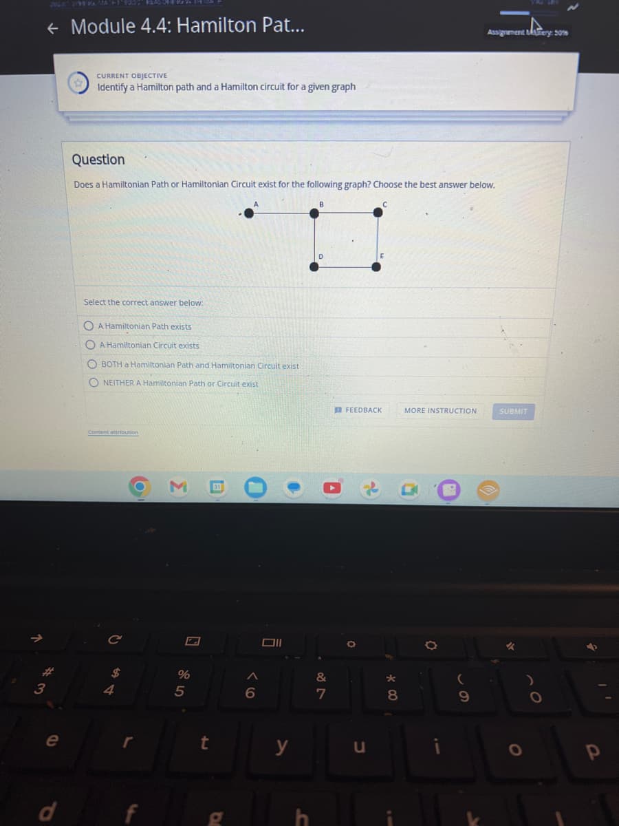 ← Module 4.4: Hamilton Pat...
3
e
CURRENT OBJECTIVE
Identify a Hamilton path and a Hamilton circuit for a given graph
Question
Does a Hamiltonian Path or Hamiltonian Circuit exist for the following graph? Choose the best answer below.
Select the correct answer below:
O A Hamiltonian Path exists
OA Hamiltonian Circuit exists
OBOTH a Hamiltonian Path and Hamiltonian Circuit exist
NEITHER A Hamiltonian Path or Circuit exist
Content attribution
C
4
r
M 31
%
5
rt
A
D
6
Oll
●
y
B
D
&
7
FEEDBACK
O
u
* 00
MORE INSTRUCTION
B
8
11
(
Assignment Mery: 50%
9
SUBMIT
O
p
