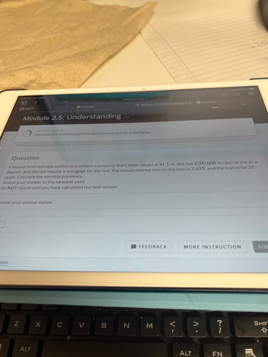 tion
□ [myUT
1
ovide your answer below:
N
Module 2.5: Understanding
ALT
Courses
CURRENT OBJECTIVE
Calculate the monthly payment and interest cost for a mortgage
Question
A mutual fund manager wishes to purchase a property that's been valued at $1.5 m. She has $200,000 in cash to use as a
deposit, and she will require a mortgage for the rest. The annual interest rate on the loan is 2.45% and the loan is for 25
years. Calculate the monthly payments.
Round your answer to the nearest cent.
Do NOT round until you have calculated the final answer.
X
C
knewton.com
V
B
Module 2.5: Understanding & in
N
FEEDBACK
3
V-
Content
ALT
MORE INSTRUCTION
A
+
2.1
FN
88
11
SUB
SHIFT
4