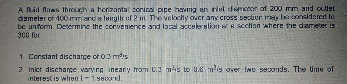 A fluid flows through a horizontal conical pipe having an inlet diameter of 200 mm and outlet
diameter of 400 mm and a length of 2 m. The velocity over any cross section may be considered to
be uniform. Determine the convenience and local acceleration at a section where the diameter is
300 for
1. Constant discharge of 0.3 m3/s
2. Inlet discharge varying linearly from 0.3 m/s to 0.6 m/s over two seconds. The time of
interest is when t = 1 second.
