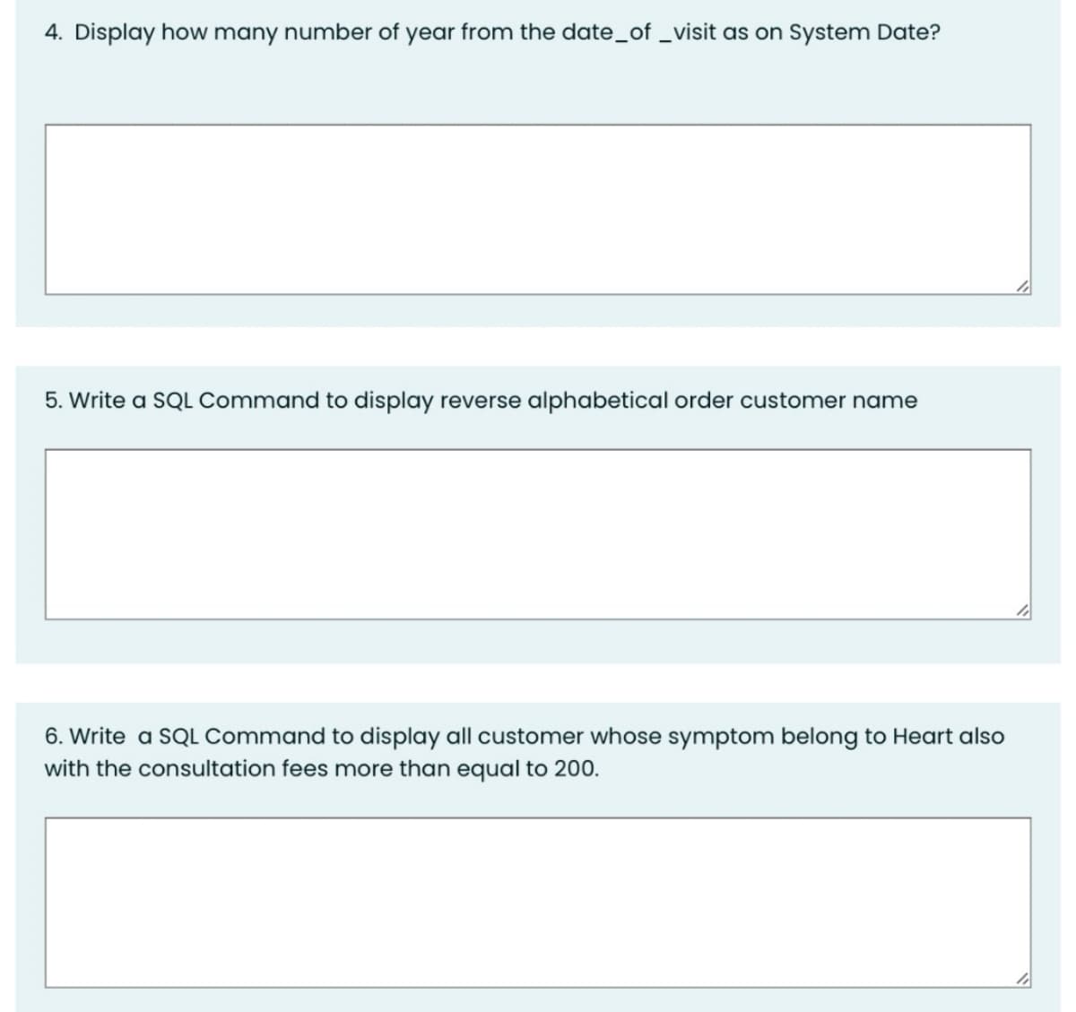 4. Display how many number of year from the date_of _visit as on System Date?
5. Write a SQL Command to display reverse alphabetical order customer name
6. Write a SQL Command to display all customer whose symptom belong to Heart also
with the consultation fees more than equal to 200.
