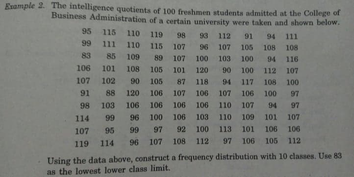 Example 2. The intelligence quotients of 100 freshmen students admitted at the College of
Business Administration of a certain university were taken and shown below.
95 115 110 119 98 93 112 91 94 11l
99 111 110 115 107 96 107 105 108 108
83 85 109 89 107 100 103 100
94 116
106 101
108
105 101 120
90 100 112 107
107 102
90
105
87 118 94 117 108 100
91 88 120
106 107 106 107 106 100 97
98 103 106 106 106 106 110 107
94 97
114 99
96 100 106 103 110 109 101 107
107 95
99 97 92 100 113 101 106 106
119 114
96 107 108
112
97 106 105 112
Using the data above, construct a frequency distribution with 10 classes. Use 83
as the lowest lower class limit.
