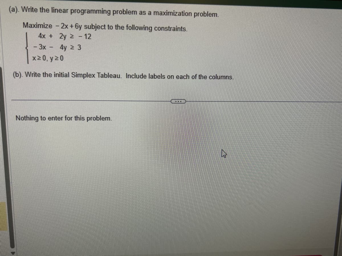 (a). Write the linear programming problem as a maximization problem.
Maximize -2x+6y subject to the following constraints.
4x + 2y ≥ - 12
- 3x - 4y ≥ 3
x≥0, y ≥0
(b). Write the initial Simplex Tableau. Include labels on each of the columns.
Nothing to enter for this problem.