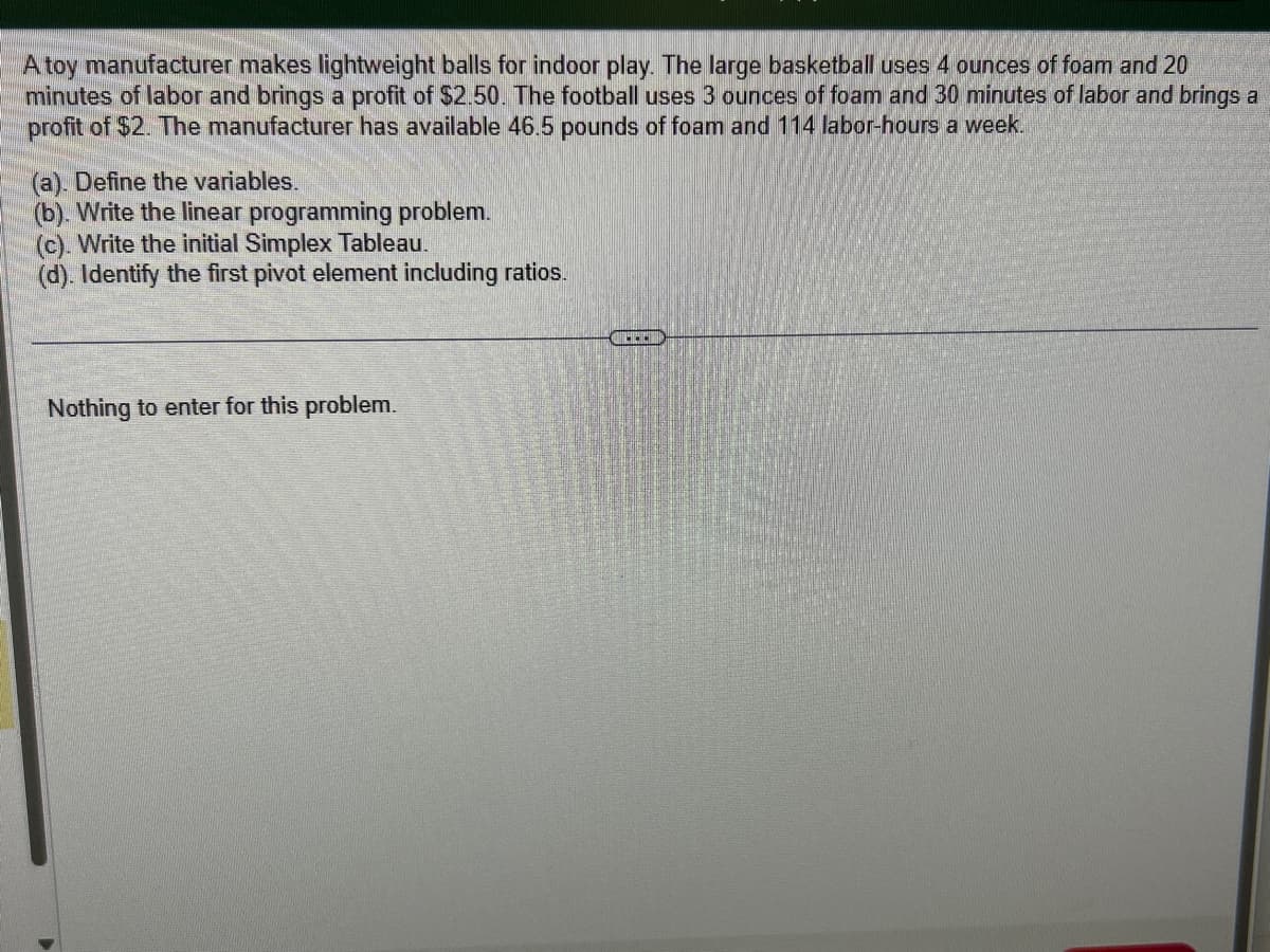 A toy manufacturer makes lightweight balls for indoor play. The large basketball uses 4 ounces of foam and 20
minutes of labor and brings a profit of $2.50. The football uses 3 ounces of foam and 30 minutes of labor and brings a
profit of $2. The manufacturer has available 46.5 pounds of foam and 114 labor-hours a week.
(a). Define the variables.
(b). Write the linear programming problem.
(c). Write the initial Simplex Tableau.
(d). Identify the first pivot element including ratios.
Nothing to enter for this problem.