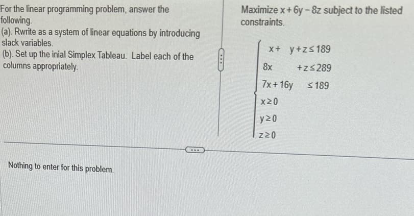 For the linear programming problem, answer the
following.
(a). Rwrite as a system of linear equations by introducing
slack variables.
(b). Set up the inial Simplex Tableau. Label each of the
columns appropriately.
Maximize x+6y-8z subject to the listed
constraints.
x+ y +z≤189
8x
+z≤289
7x+16y
≤189
X≥O
Nothing to enter for this problem.
y≥0
Z≥O