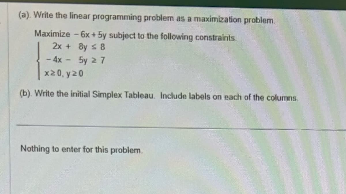 (a). Write the linear programming problem as a maximization problem.
Maximize - 6x+5y subject to the following constraints.
2x + 8y ≤ 8
- 4x - 5y ≥ 7
x≥0, y≥0
(b). Write the initial Simplex Tableau. Include labels on each of the columns.
Nothing to enter for this problem.