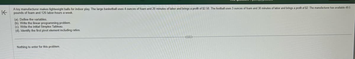 K
Atoy manufacturer makes lightweight balls for indoor play. The large basketball uses 4 ounces of foam and 20 minutes of labor and brings a profit of $2.50. The football uses 3 ounces of foam and 30 minutes of labor and brings a profit of $2. The manufacturer has available 49.5
pounds of foam and 126 labor-hours a week.
(a). Define the variables.
(b). Write the linear programming problem.
(c). Write the initial Simplex Tableau.
(d). Identify the first pivot element including ratios.
Nothing to enter for this problem.