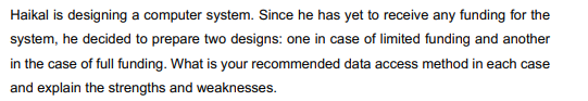 Haikal is designing a computer system. Since he has yet to receive any funding for the
system, he decided to prepare two designs: one in case of limited funding and another
in the case of full funding. What is your recommended data access method in each case
and explain the strengths and weaknesses.
