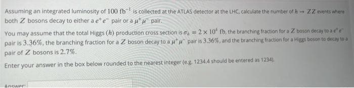 Assuming an integrated luminosity of 100 fb is collected at the ATLAS detector at the LHC, calculate the number of h ZZ events where
both Z bosons decay to either a ete pair or a u u palr.
You may assume that the total Higgs (h) production cross section is o, = 2 x 10' fb, the branching fraction for a Z boson decay to a ee
pair is 3.36%, the branching fraction for a Z boson decay to a "u pair is 3.36%, and the branching fraction for a Higgs boson to decay to a
pair of Z bosons is 2.7%.
Enter your answer in the box below rounded to the nearest integer (e.g. 1234.4 should be entered as 1234).
Ancwer
