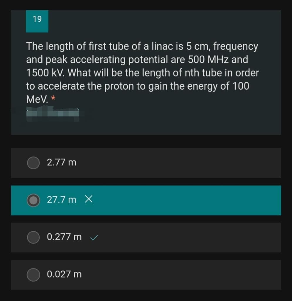 19
The length of first tube of a linac is 5 cm, frequency
and peak accelerating potential are 500 MHz and
1500 kV. What will be the length of nth tube in order
to accelerate the proton to gain the energy of 100
MeV. *
2.77 m
27.7 m X
0.277 m
0.027 m
