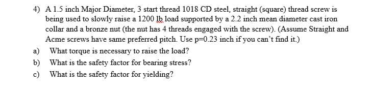 4) A 1.5 inch Major Diameter, 3 start thread 1018 CD steel, straight (square) thread screw is
being used to slowly raise a 1200 lb load supported by a 2.2 inch mean diameter cast iron
collar and a bronze nut (the nut has 4 threads engaged with the screw). (Assume Straight and
Acme screws have same preferred pitch. Use p=0.23 inch if you can't find it.)
a) What torque is necessary to raise the load?
b) What is the safety factor for bearing stress?
c) What is the safety factor for yielding?
