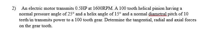 2) An electric motor transmits 0.5HP at 1600RPM. A 100 tooth helical pinion having a
normal pressure angle of 25° and a helix angle of 15° and a normal diametral pitch of 10
teeth/in transmits power to a 100 tooth gear. Determine the tangential, radial and axial forces
on the gear tooth.
