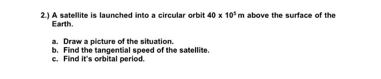 2.) A satellite is launched into a circular orbit 40 x 105 m above the surface of the
Earth.
a. Draw a picture of the situation.
b. Find the tangential speed of the satellite.
c. Find it's orbital period.