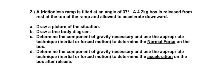 2.) A frictionless ramp is tilted at an angle of 37°. A 4.2kg box is released from
rest at the top of the ramp and allowed to accelerate downward.
a. Draw a picture of the situation.
b. Draw a free body diagram.
c. Determine the component of gravity necessary and use the appropriate
technique (inertial or forced motion) to determine the Normal Force on the
box.
d. Determine the component of gravity necessary and use the appropriate
technique (inertial or forced motion) to determine the acceleration on the
box after release.