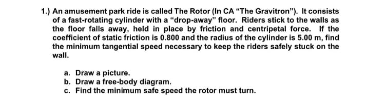 1.) An amusement park ride is called The Rotor (In CA "The Gravitron"). It consists
of a fast-rotating cylinder with a "drop-away" floor. Riders stick to the walls as
the floor falls away, held in place by friction and centripetal force. If the
coefficient of static friction is 0.800 and the radius of the cylinder is 5.00 m, find
the minimum tangential speed necessary to keep the riders safely stuck on the
wall.
a. Draw a picture.
b. Draw a free-body diagram.
c. Find the minimum safe speed the rotor must turn.