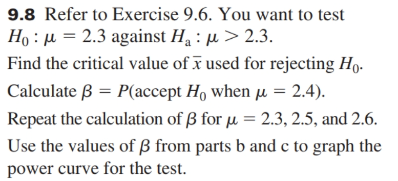 9.8 Refer to Exercise 9.6. You want to test
Ho : µ = 2.3 against H : µ > 2.3.
Find the critical value of x used for rejecting Họ.
Calculate ß = P(accept H, when µ = 2.4).
Repeat the calculation of B for u = 2.3, 2.5, and 2.6.
Use the values of ß from parts b and c to graph the
power curve for the test.
