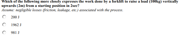 Which of the following more closely expresses the work done by a forklift to raise a load (100kg) vertically
upwards (2m) from a starting position in 2sec?
Assume: negligible losses (friction, leakage, etc.) associated with the process.
O 200 J
1962 J
981 J
