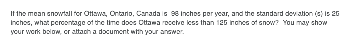 If the mean snowfall for Ottawa, Ontario, Canada is 98 inches per year, and the standard deviation (s) is 25
inches, what percentage of the time does Ottawa receive less than 125 inches of snow? You may show
your work below, or attach a document with your answer.
