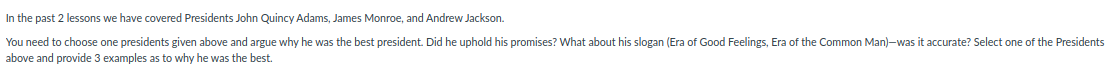 In the past 2 lessons we have covered Presidents John Quincy Adams, James Monroe, and Andrew Jackson.
You need to choose one presidents given above and argue why he was the best president. Did he uphold his promises? What about his slogan (Era of Good Feelings, Era of the Common Man)-was it accurate? Select one of the Presidents
above and provide 3 examples as to why he was the best.
