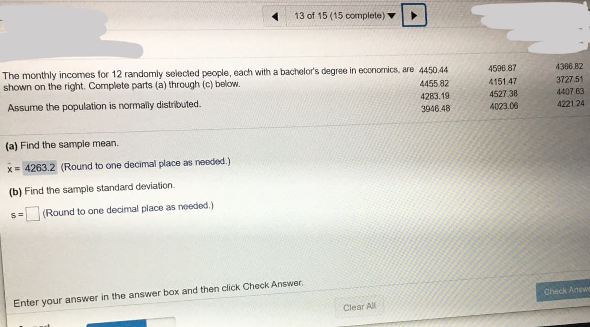 13 of 15 (15 complete) ▼
The monthly incomes for 12 randomly selected people, each with a bachelor's degree in economics, are 4450.44
shown on the right. Complete parts (a) through (c) below.
4596.87
4366.82
4455.82
4151.47
3727.51
Assume the population is normally distributed.
4283.19
4527.38
4407.63
3946.48
4023.06
4221.24
(a) Find the sample mean.
x = 4263.2 (Round to one decimal place as needed.)
(b) Find the sample standard deviation.
S=
(Round to one decimal place as needed.)
Enter your answer in the answer box and then click Check Answer.
Check Answe
Clear All
