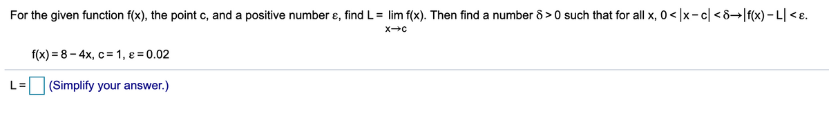 For the given function f(x), the point c, and a positive number ɛ, find L= lim f(x). Then find a number 8 > 0 such that for all x, 0< x-c <8→ f(x) -L <ɛ.
f(x) %3D 8- 4х, с%3 1, е %3D0.02
L=
|(Simplify your answer.)
