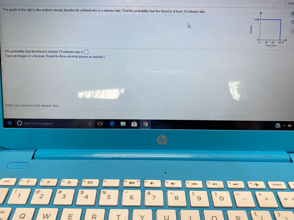 Que
The graph to the right is the uniform density function for a friend who is x minutes late. Find the probability that the friend is at least 13 minutes late.
1/30-
0-
20
30 X
10
Time (min)
The probability that the friend is at least 13 minutes late is .
(Type an integer or a decimal. Round to three decimal places as needed)
Enter your answer in the answer box.
O Type here to search
f4
f5
f6
f8
f9
f1o
f11
f12
insert
f3
esc
#3
&
1
2
3
6.
7
8
9.
QwE
Density
5
4.
%24

