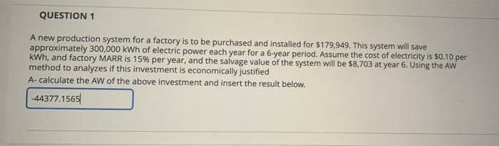 QUESTION 1
A new production system for a factory is to be purchased and installed for $179,949. This system will save
approximately 300,000 kWh of electric power each year for a 6-year period. Assume the cost of electricity is $0.10 per
kWh, and factory MARR is 15% per year, and the salvage value of the system will be $8,703 at year 6. Using the AW
method to analyzes if this investment is economically justified
A- calculate the AW of the above investment and insert the result below.
-44377.1565
