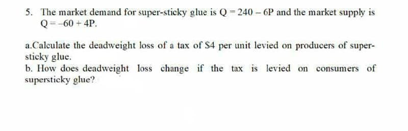 5. The market demand for super-sticky glue is Q = 240 - 6P and the market supply is
Q = -60 + 4P.
a.Calculate the deadweight loss of a tax of S4 per unit levied on producers of super-
sticky glue.
b. How does deadweight loss change if the tax is levied on consumers of
supersticky glue?
