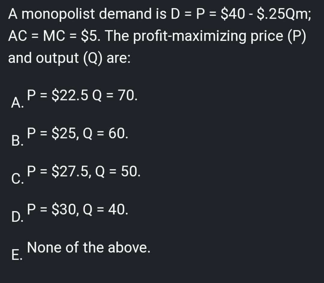 A monopolist demand is D = P = $40 - $.25Qm;
AC = MC = $5. The
profit-maximizing
price (P)
and output (Q) are:
P = $22.5 Q = 70.
A.
P = $25, Q = 60.
B.
P = $27.5, Q = 50.
C.
P = $30, Q = 40.
D.
None of the above.
E.