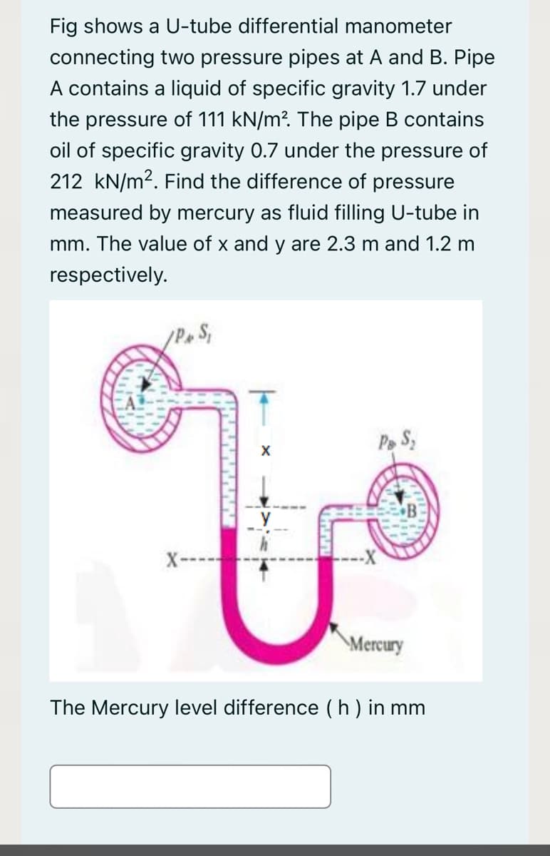 Fig shows a U-tube differential manometer
connecting two pressure pipes at A and B. Pipe
A contains a liquid of specific gravity 1.7 under
the pressure of 111 kN/m?. The pipe B contains
oil of specific gravity 0.7 under the pressure of
212 kN/m2. Find the difference of pressure
measured by mercury as fluid filling U-tube in
mm. The value of x and y are 2.3 m and 1.2 m
respectively.
Pe S,
X
X-
\Mercury
The Mercury level difference ( h ) in mm
