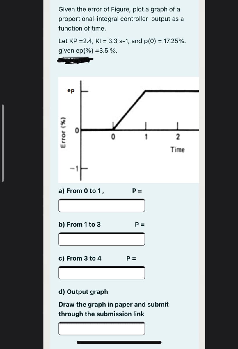 Given the error of Figure, plot a graph of a
proportional-integral controller output as a
function of time.
Let KP =2.4, KI = 3.3 s-1, and p(0) = 17.25%.
given ep(%) =3.5 %.
ер
2
Time
a) From 0 to 1,
P =
b) From 1 to 3
P =
c) From 3 to 4
P =
d) Output graph
Draw the graph in paper and submit
through the submission link
(%) JOJ3
