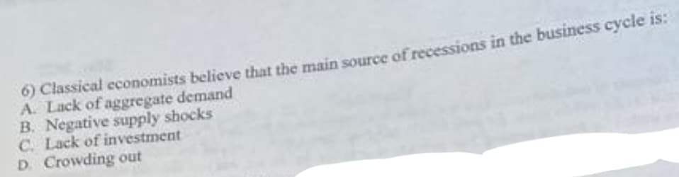 0) Classical economists believe that the main source of recessions in the business cycle is:
A. Lack of aggregate demand
B. Negative supply shocks
C. Lack of investment
D. Crowding out
