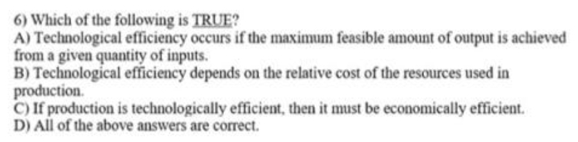 6) Which of the following is TRUE?
A) Technological efficiency occurs if the maximum feasible amount of output is achieved
from a given quantity of inputs.
B) Technological efficiency depends on the relative cost of the resources used in
production.
C) If production is technologically efficient, then it must be economically efficient.
D) All of the above answers are correct.
