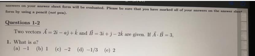 answers on your answer sheet form will be evaluated. Please be sure that you have marked all of your answers on the answer sheet
form by using a pencil (not pen).
Questions 1-2
Two vectors A = 2î – aĵ+ k and B= 3i +j- 2k are given. If A B = 3,
%3D
1. What is a?
(a) -1 (b) 1
(c) -2 (d) -1/3
(e) 2
