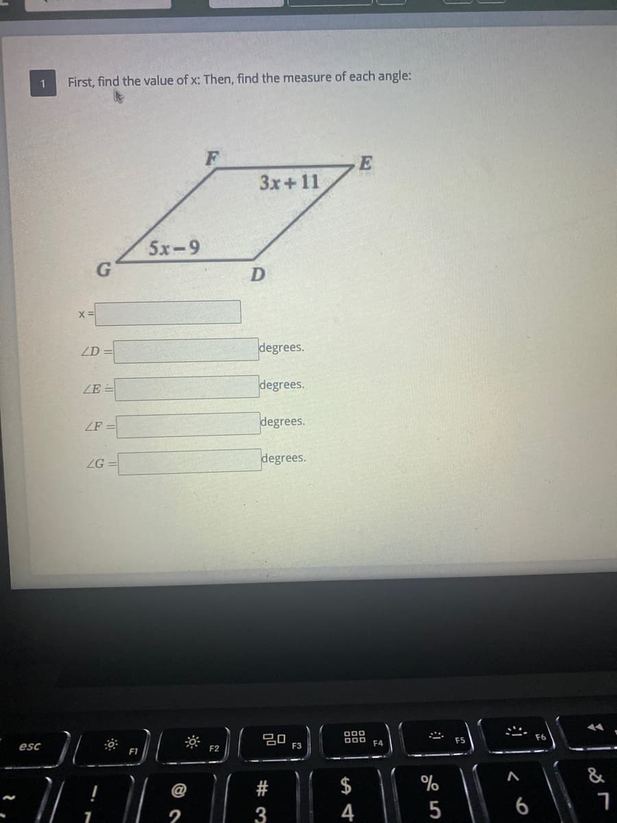 1
First, find the value of x: Then, find the measure of each angle:
E
3x+11
5x-9
ZD =
degrees.
ZE =
degrees.
ZF =
degrees.
degrees.
ZG
000
F6
F4
F5
esc
F2
F3
F1
&
$
4
@
2
# 3
