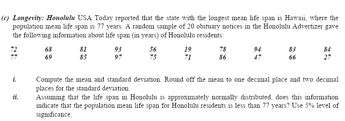 (c) Longevity: Honolulu USA Today reported that the state with the longest mean life span is Hawaii, where the
population mean life span is 77 years. A random sample of 20 obituary notices in the Honolulu Advertizer gave
the following information about life span (in years) of Honolulu residents:
68
69
72
81
93
56
19
78
94
83
84
85
97
75
71
86
47
66
27
i.
Compute the mean and standard deviation. Round off the mean to one decimal place and two decimal
places for the standard deviation.
Assuming that the life span in Honolulu is approximately normally distributed, does this information
indicate that the population mean life span for Honolulu residents is less than 77 years? Use 5% level of
significance.
ii.
