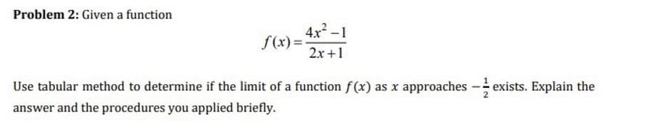 Problem 2: Given a function
4x -1
f(x) =
2x +1
Use tabular method to determine if the limit of a function f(x) as x approaches
exists. Explain the
answer and the procedures you applied briefly.
