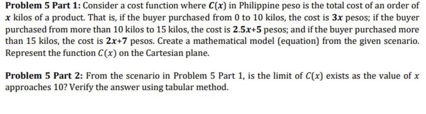 Problem 5 Part 1: Consider a cost function where C(x) in Philippine peso is the total cost of an order of
x kilos of a product. That is, if the buyer purchased from 0 to 10 kilos, the cost is 3x pesos; if the buyer
purchased from more than 10 kilos to 15 kilos, the cost is 2.5x+5 pesos; and if the buyer purchased more
than 15 kilos, the cost is 2x+7 pesos. Create a mathematical model (equation) from the given scenario.
Represent the function C(x) on the Cartesian plane.
Problem 5 Part 2: From the scenario in Problem 5 Part 1, is the limit of C(x) exists as the value of x
approaches 10? Verify the answer using tabular method.
