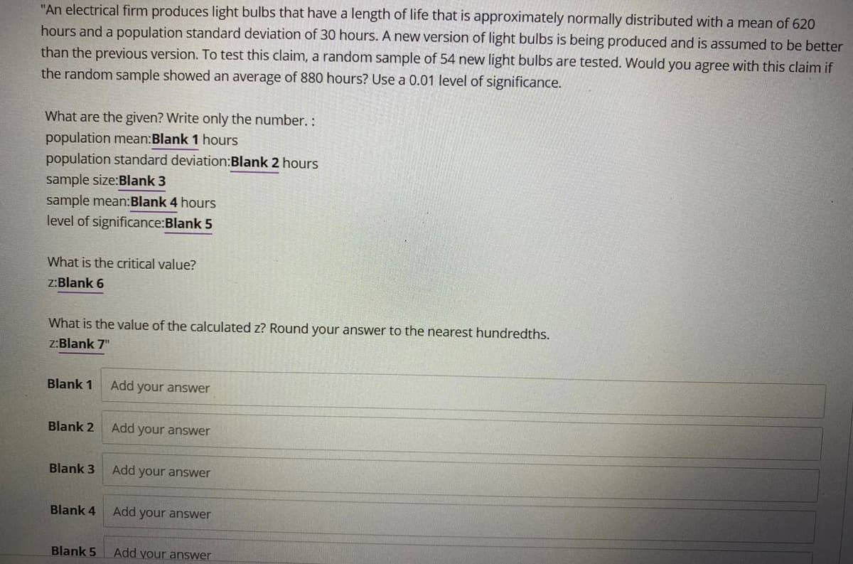 "An electrical firm produces light bulbs that have a length of life that is approximately normally distributed with a mean of 620
hours and a population standard deviation of 30 hours. A new version of light bulbs is being produced and is assumed to be better
than the previous version. To test this claim, a random sample of 54 new light bulbs are tested. Would you agree with this claim if
the random sample showed an average of 880 hours? Use a 0.01 level of significance.
What are the given? Write only the number. :
population mean:Blank 1 hours
population standard deviation:Blank 2 hours
sample size:Blank 3
sample mean:Blank 4 hours
level of significance:Blank 5
What is the critical value?
z:Blank 6
What is the value of the calculated z? Round your answer to the nearest hundredths.
z:Blank 7"
Blank 1
Add your answer
Blank 2
Add your answer
Blank 3
Add your answer
Blank 4
Add your answer
Blank 5
Add your answer
