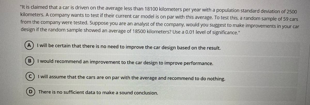 "It is claimed that a car is driven on the average less than 18100 kilometers per year with a population standard deviation of 2500
kilometers. A company wants to test if their current car model is on par with this average. To test this, a random sample of 59 cars
from the company were tested. Suppose you are an analyst of the company, would you suggest to make improvements in your car
design if the random sample showed an average of 18500 kilometers? Use a 0.01 level of significance."
I will be certain that there is no need to improve the car design based on the result.
I would recommend an improvement to the car design to improve performance.
I will assume that the cars are on par with the average and recommend to do nothing.
D) There is no sufficient data to make a sound conclusion.
