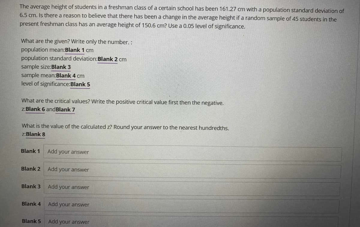 The average height of students in a freshman class of a certain school has been 161.27 cm with a population standard deviation of
6.5 cm. Is there a reason to believe that there has been a change in the average height if a random sample of 45 students in the
present freshman class has an average height of 150.6 cm? Use a 0.05 level of significance.
What are the given? Write only the number.:
population mean:Blank 1 cm
population standard deviation:Blank 2 cm
sample size:Blank 3
sample mean:Blank 4 cm
level of significance:Blank 5
What are the critical values? Write the positive critical value first then the negative.
z:Blank 6 andBlank 7
What is the value of the calculated z? Round your answer to the nearest hundredths.
z:Blank 8
Blank 1
Add your answer
Blank 2
Add your answer
Blank 3
Add your answer
Blank 4
Add your answer
Blank 5
Add your answer
