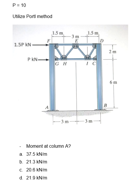 P = 10
Utilize Portl method
1.5P kN-
PkN-
A
1.5 m
a. 37.5 kN/m
b. 21.3 kN/m
c. 20.6 kN/m
d. 21.9 kN/m
GH
-3 m
-3 m
E
Moment at column A?
1.5 m
IC
-3 m
D
B
2 m
6 m