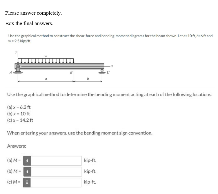 Please answer completely.
Box the final answers.
Use the graphical method to construct the shear-force and bending-moment diagrams for the beam shown. Let a=10 ft, b=6 ft and
w = 9.5 kips/ft.
"
Use the graphical method to determine the bending moment acting at each of the following locations:
(a) x = 6.3 ft
(b) x = 10 ft
(c) x = 14.2 ft
Answers:
When entering your answers, use the bending moment sign convention.
(a) M =
W
i
(b) M =
i
(c) M = i
x
kip-ft.
kip-ft.
kip-ft.