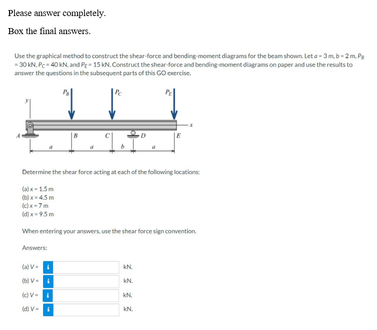 Please answer completely.
Box the final answers.
Use the graphical method to construct the shear-force and bending-moment diagrams for the beam shown. Let a = 3 m, b = 2 m, PB
= 30 kN, Pc = 40 kN, and PE = 15 kN. Construct the shear-force and bending-moment diagrams on paper and use the results to
answer the questions in the subsequent parts of this GO exercise.
PE
a
Answers:
B
(a) V=
(b) V=
(c) V = i
(d) V=
a
i
Pc
q
b
Determine the shear force acting at each of the following locations:
(a) x = 1.5 m
(b)x= 4.5 m
(c)x=7m
(d) x = 9.5 m
When entering your answers, use the shear force sign convention.
kN.
kN.
D
kN.
a
kN.
E