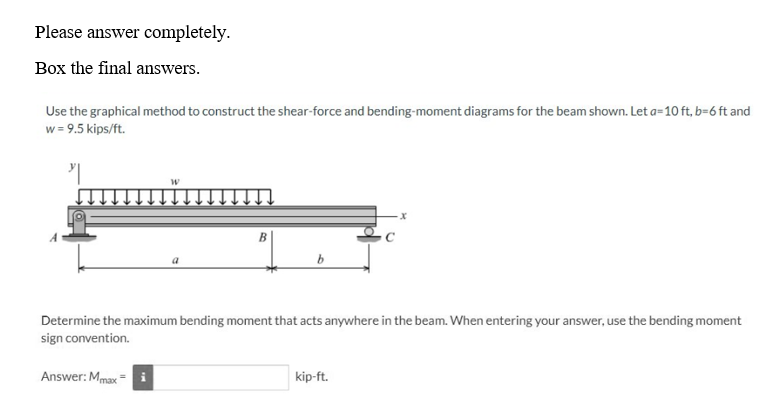 Please answer completely.
Box the final answers.
Use the graphical method to construct the shear-force and bending-moment diagrams for the beam shown. Let a=10 ft, b=6 ft and
w = 9.5 kips/ft.
"
W
Answer: Max
a
B
b
Determine the maximum bending moment that acts anywhere in the beam. When entering your answer, use the bending moment
sign convention.
kip-ft.