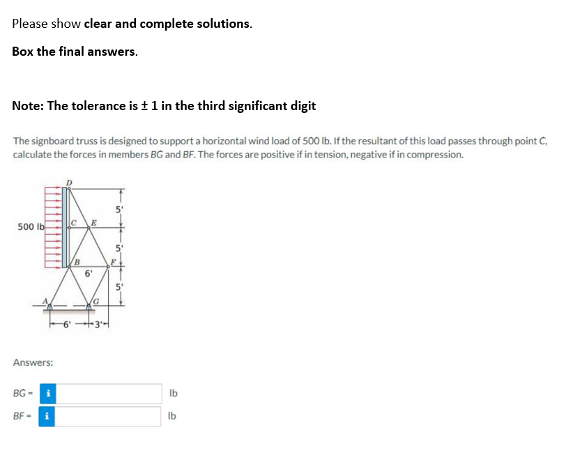 Please show clear and complete solutions.
Box the final answers.
Note: The tolerance is ± 1 in the third significant digit
The signboard truss is designed to support a horizontal wind load of 500 lb. If the resultant of this load passes through point C,
calculate the forces in members BG and BF. The forces are positive if in tension, negative if in compression.
500 lb
Answers:
BG- i
BF- i
C
-6'
B
6'
G
+3¹4
5'
10
lb
lb